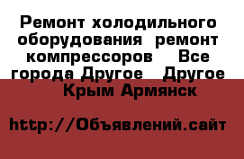 Ремонт холодильного оборудования, ремонт компрессоров. - Все города Другое » Другое   . Крым,Армянск